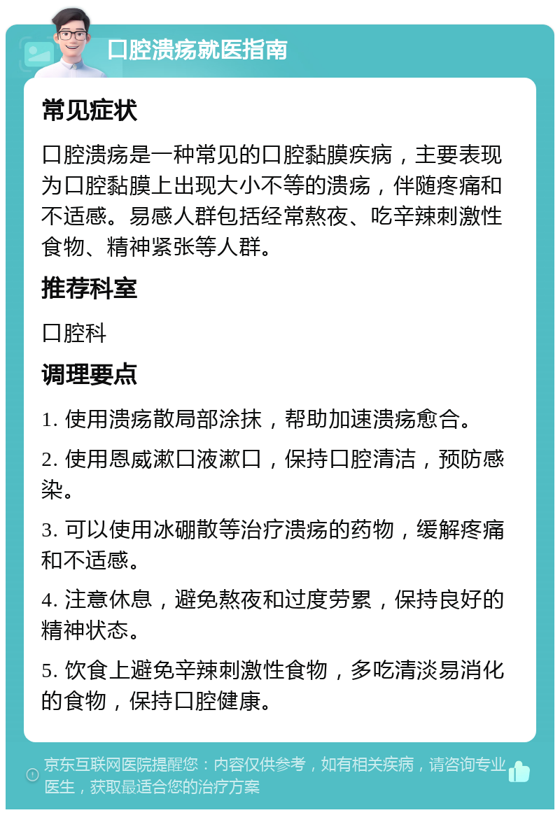 口腔溃疡就医指南 常见症状 口腔溃疡是一种常见的口腔黏膜疾病，主要表现为口腔黏膜上出现大小不等的溃疡，伴随疼痛和不适感。易感人群包括经常熬夜、吃辛辣刺激性食物、精神紧张等人群。 推荐科室 口腔科 调理要点 1. 使用溃疡散局部涂抹，帮助加速溃疡愈合。 2. 使用恩威漱口液漱口，保持口腔清洁，预防感染。 3. 可以使用冰硼散等治疗溃疡的药物，缓解疼痛和不适感。 4. 注意休息，避免熬夜和过度劳累，保持良好的精神状态。 5. 饮食上避免辛辣刺激性食物，多吃清淡易消化的食物，保持口腔健康。