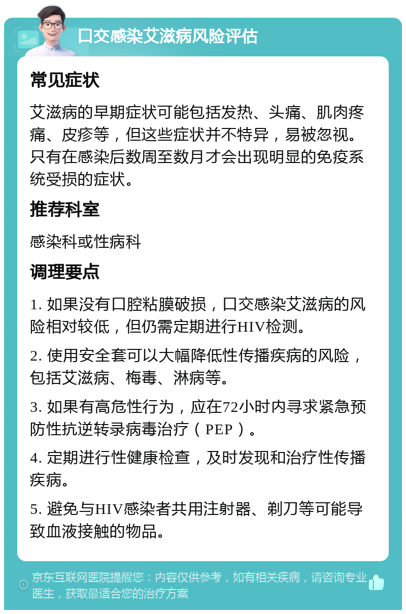 口交感染艾滋病风险评估 常见症状 艾滋病的早期症状可能包括发热、头痛、肌肉疼痛、皮疹等，但这些症状并不特异，易被忽视。只有在感染后数周至数月才会出现明显的免疫系统受损的症状。 推荐科室 感染科或性病科 调理要点 1. 如果没有口腔粘膜破损，口交感染艾滋病的风险相对较低，但仍需定期进行HIV检测。 2. 使用安全套可以大幅降低性传播疾病的风险，包括艾滋病、梅毒、淋病等。 3. 如果有高危性行为，应在72小时内寻求紧急预防性抗逆转录病毒治疗（PEP）。 4. 定期进行性健康检查，及时发现和治疗性传播疾病。 5. 避免与HIV感染者共用注射器、剃刀等可能导致血液接触的物品。