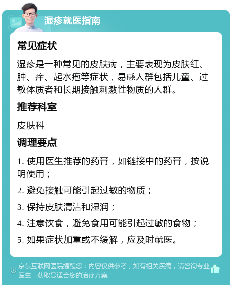 湿疹就医指南 常见症状 湿疹是一种常见的皮肤病，主要表现为皮肤红、肿、痒、起水疱等症状，易感人群包括儿童、过敏体质者和长期接触刺激性物质的人群。 推荐科室 皮肤科 调理要点 1. 使用医生推荐的药膏，如链接中的药膏，按说明使用； 2. 避免接触可能引起过敏的物质； 3. 保持皮肤清洁和湿润； 4. 注意饮食，避免食用可能引起过敏的食物； 5. 如果症状加重或不缓解，应及时就医。