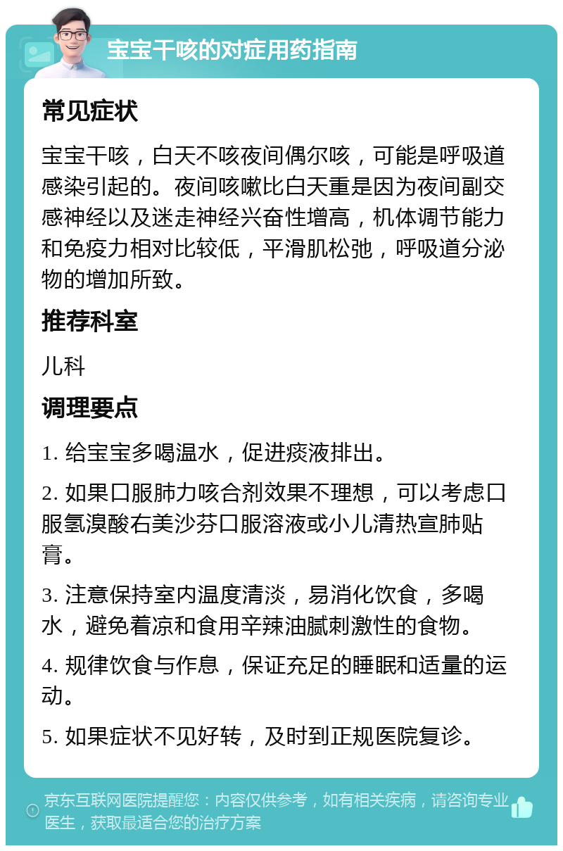 宝宝干咳的对症用药指南 常见症状 宝宝干咳，白天不咳夜间偶尔咳，可能是呼吸道感染引起的。夜间咳嗽比白天重是因为夜间副交感神经以及迷走神经兴奋性增高，机体调节能力和免疫力相对比较低，平滑肌松弛，呼吸道分泌物的增加所致。 推荐科室 儿科 调理要点 1. 给宝宝多喝温水，促进痰液排出。 2. 如果口服肺力咳合剂效果不理想，可以考虑口服氢溴酸右美沙芬口服溶液或小儿清热宣肺贴膏。 3. 注意保持室内温度清淡，易消化饮食，多喝水，避免着凉和食用辛辣油腻刺激性的食物。 4. 规律饮食与作息，保证充足的睡眠和适量的运动。 5. 如果症状不见好转，及时到正规医院复诊。