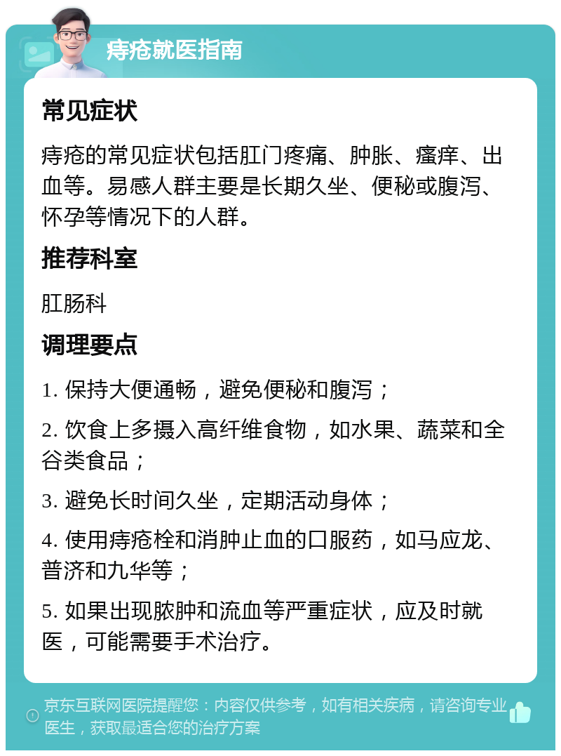 痔疮就医指南 常见症状 痔疮的常见症状包括肛门疼痛、肿胀、瘙痒、出血等。易感人群主要是长期久坐、便秘或腹泻、怀孕等情况下的人群。 推荐科室 肛肠科 调理要点 1. 保持大便通畅，避免便秘和腹泻； 2. 饮食上多摄入高纤维食物，如水果、蔬菜和全谷类食品； 3. 避免长时间久坐，定期活动身体； 4. 使用痔疮栓和消肿止血的口服药，如马应龙、普济和九华等； 5. 如果出现脓肿和流血等严重症状，应及时就医，可能需要手术治疗。