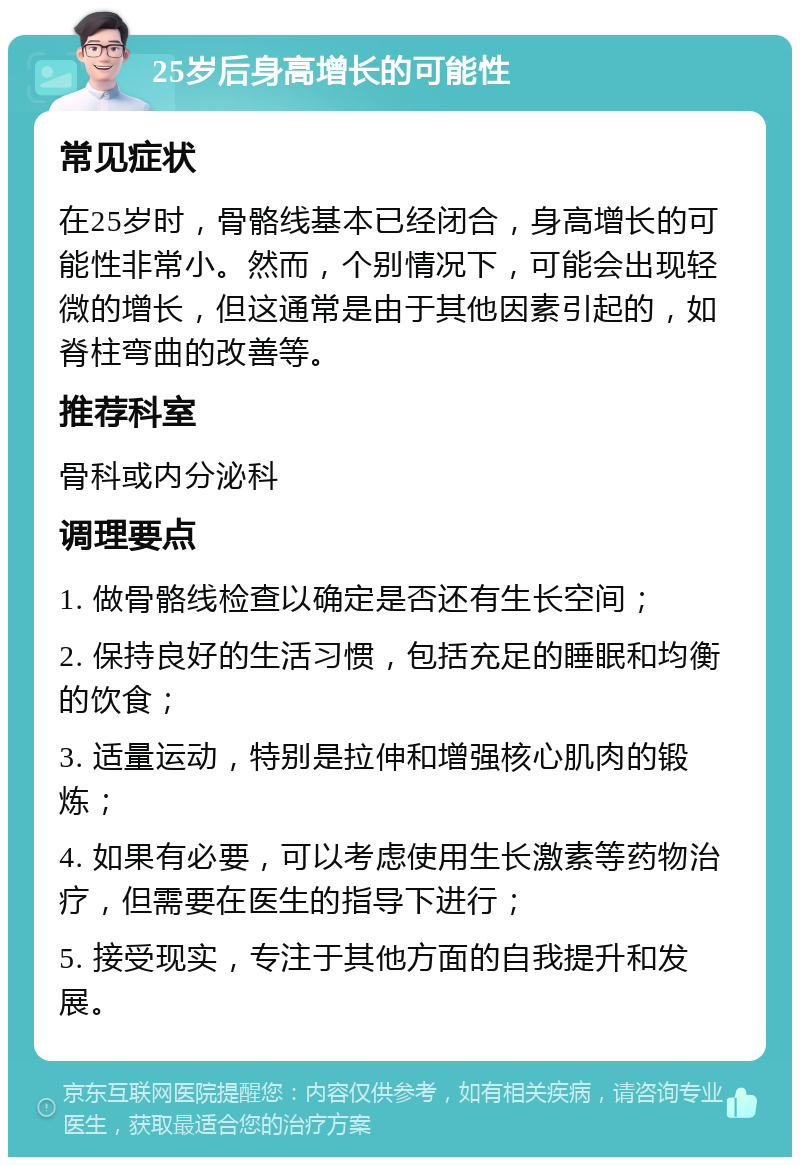 25岁后身高增长的可能性 常见症状 在25岁时，骨骼线基本已经闭合，身高增长的可能性非常小。然而，个别情况下，可能会出现轻微的增长，但这通常是由于其他因素引起的，如脊柱弯曲的改善等。 推荐科室 骨科或内分泌科 调理要点 1. 做骨骼线检查以确定是否还有生长空间； 2. 保持良好的生活习惯，包括充足的睡眠和均衡的饮食； 3. 适量运动，特别是拉伸和增强核心肌肉的锻炼； 4. 如果有必要，可以考虑使用生长激素等药物治疗，但需要在医生的指导下进行； 5. 接受现实，专注于其他方面的自我提升和发展。