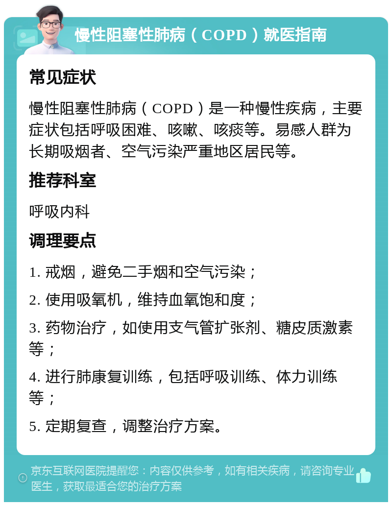 慢性阻塞性肺病（COPD）就医指南 常见症状 慢性阻塞性肺病（COPD）是一种慢性疾病，主要症状包括呼吸困难、咳嗽、咳痰等。易感人群为长期吸烟者、空气污染严重地区居民等。 推荐科室 呼吸内科 调理要点 1. 戒烟，避免二手烟和空气污染； 2. 使用吸氧机，维持血氧饱和度； 3. 药物治疗，如使用支气管扩张剂、糖皮质激素等； 4. 进行肺康复训练，包括呼吸训练、体力训练等； 5. 定期复查，调整治疗方案。