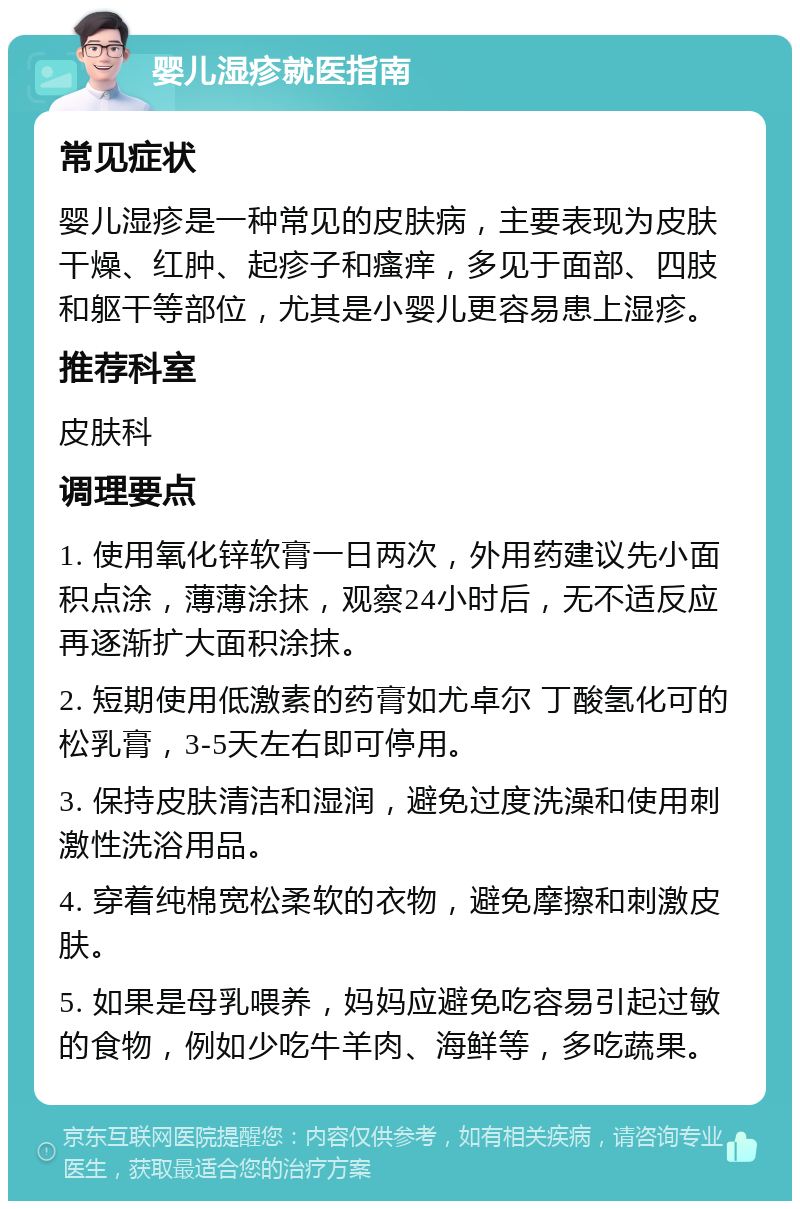 婴儿湿疹就医指南 常见症状 婴儿湿疹是一种常见的皮肤病，主要表现为皮肤干燥、红肿、起疹子和瘙痒，多见于面部、四肢和躯干等部位，尤其是小婴儿更容易患上湿疹。 推荐科室 皮肤科 调理要点 1. 使用氧化锌软膏一日两次，外用药建议先小面积点涂，薄薄涂抹，观察24小时后，无不适反应再逐渐扩大面积涂抹。 2. 短期使用低激素的药膏如尤卓尔 丁酸氢化可的松乳膏，3-5天左右即可停用。 3. 保持皮肤清洁和湿润，避免过度洗澡和使用刺激性洗浴用品。 4. 穿着纯棉宽松柔软的衣物，避免摩擦和刺激皮肤。 5. 如果是母乳喂养，妈妈应避免吃容易引起过敏的食物，例如少吃牛羊肉、海鲜等，多吃蔬果。