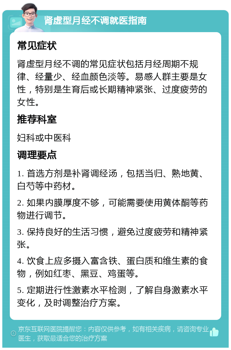 肾虚型月经不调就医指南 常见症状 肾虚型月经不调的常见症状包括月经周期不规律、经量少、经血颜色淡等。易感人群主要是女性，特别是生育后或长期精神紧张、过度疲劳的女性。 推荐科室 妇科或中医科 调理要点 1. 首选方剂是补肾调经汤，包括当归、熟地黄、白芍等中药材。 2. 如果内膜厚度不够，可能需要使用黄体酮等药物进行调节。 3. 保持良好的生活习惯，避免过度疲劳和精神紧张。 4. 饮食上应多摄入富含铁、蛋白质和维生素的食物，例如红枣、黑豆、鸡蛋等。 5. 定期进行性激素水平检测，了解自身激素水平变化，及时调整治疗方案。