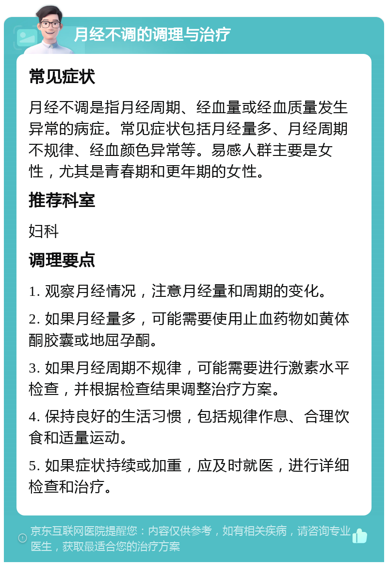 月经不调的调理与治疗 常见症状 月经不调是指月经周期、经血量或经血质量发生异常的病症。常见症状包括月经量多、月经周期不规律、经血颜色异常等。易感人群主要是女性，尤其是青春期和更年期的女性。 推荐科室 妇科 调理要点 1. 观察月经情况，注意月经量和周期的变化。 2. 如果月经量多，可能需要使用止血药物如黄体酮胶囊或地屈孕酮。 3. 如果月经周期不规律，可能需要进行激素水平检查，并根据检查结果调整治疗方案。 4. 保持良好的生活习惯，包括规律作息、合理饮食和适量运动。 5. 如果症状持续或加重，应及时就医，进行详细检查和治疗。