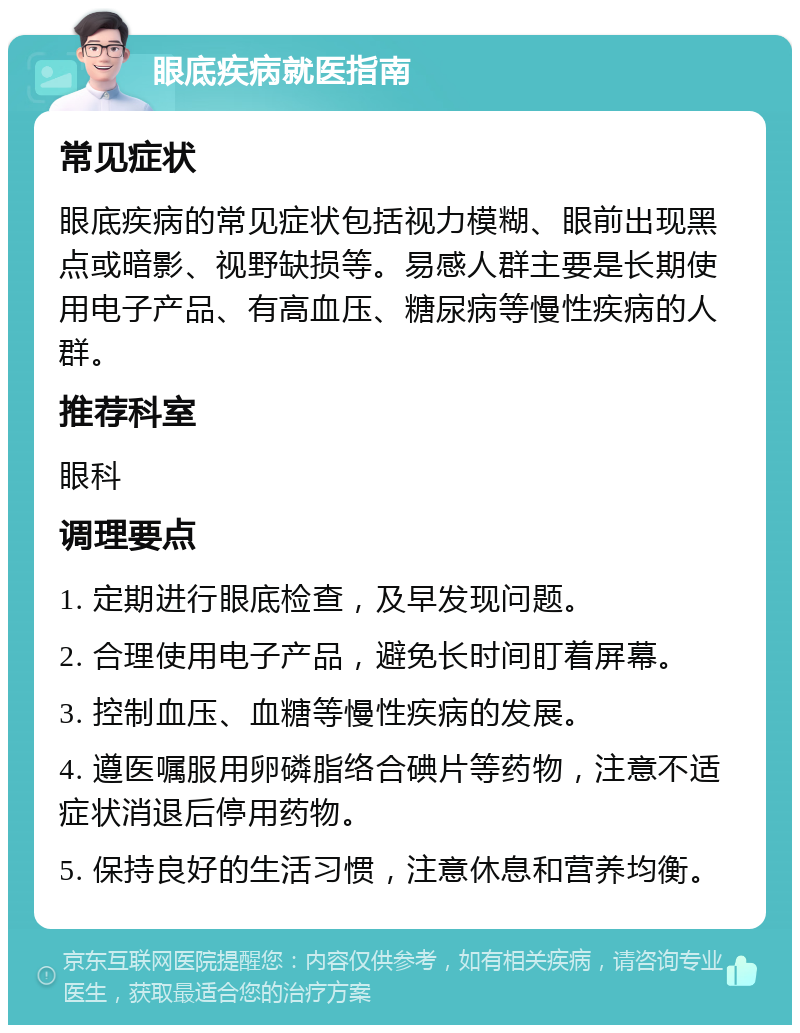 眼底疾病就医指南 常见症状 眼底疾病的常见症状包括视力模糊、眼前出现黑点或暗影、视野缺损等。易感人群主要是长期使用电子产品、有高血压、糖尿病等慢性疾病的人群。 推荐科室 眼科 调理要点 1. 定期进行眼底检查，及早发现问题。 2. 合理使用电子产品，避免长时间盯着屏幕。 3. 控制血压、血糖等慢性疾病的发展。 4. 遵医嘱服用卵磷脂络合碘片等药物，注意不适症状消退后停用药物。 5. 保持良好的生活习惯，注意休息和营养均衡。