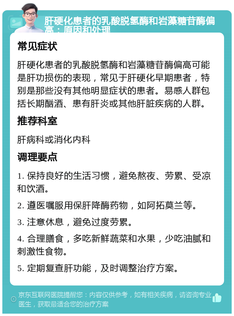 肝硬化患者的乳酸脱氢酶和岩藻糖苷酶偏高：原因和处理 常见症状 肝硬化患者的乳酸脱氢酶和岩藻糖苷酶偏高可能是肝功损伤的表现，常见于肝硬化早期患者，特别是那些没有其他明显症状的患者。易感人群包括长期酗酒、患有肝炎或其他肝脏疾病的人群。 推荐科室 肝病科或消化内科 调理要点 1. 保持良好的生活习惯，避免熬夜、劳累、受凉和饮酒。 2. 遵医嘱服用保肝降酶药物，如阿拓莫兰等。 3. 注意休息，避免过度劳累。 4. 合理膳食，多吃新鲜蔬菜和水果，少吃油腻和刺激性食物。 5. 定期复查肝功能，及时调整治疗方案。