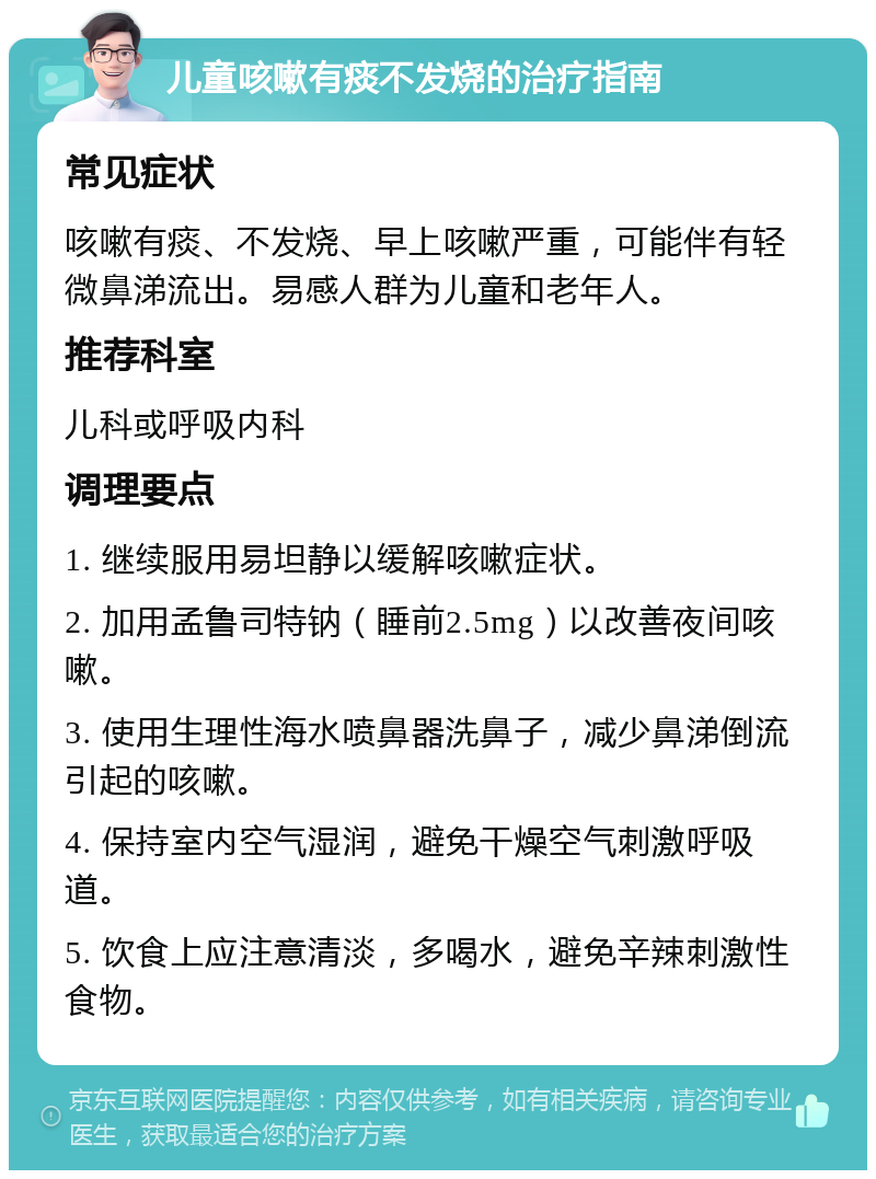 儿童咳嗽有痰不发烧的治疗指南 常见症状 咳嗽有痰、不发烧、早上咳嗽严重，可能伴有轻微鼻涕流出。易感人群为儿童和老年人。 推荐科室 儿科或呼吸内科 调理要点 1. 继续服用易坦静以缓解咳嗽症状。 2. 加用孟鲁司特钠（睡前2.5mg）以改善夜间咳嗽。 3. 使用生理性海水喷鼻器洗鼻子，减少鼻涕倒流引起的咳嗽。 4. 保持室内空气湿润，避免干燥空气刺激呼吸道。 5. 饮食上应注意清淡，多喝水，避免辛辣刺激性食物。