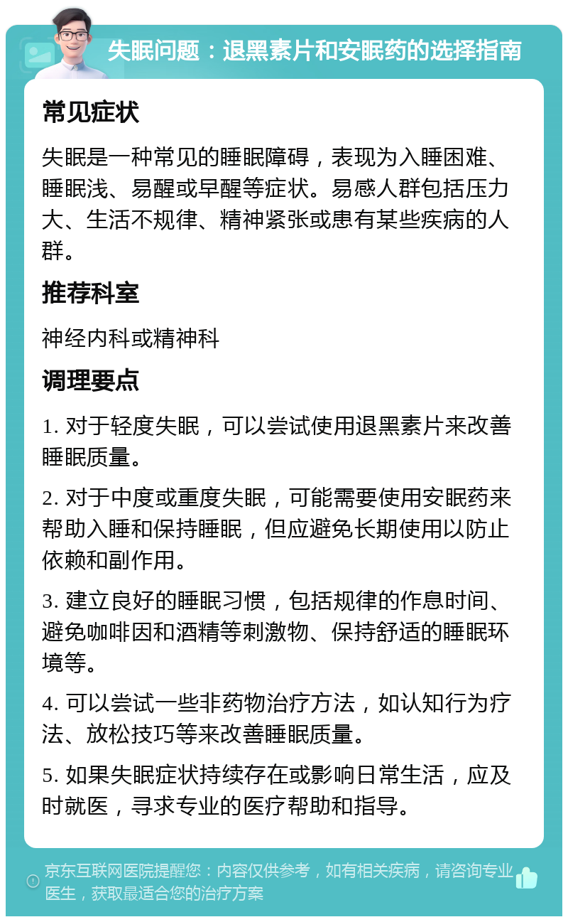 失眠问题：退黑素片和安眠药的选择指南 常见症状 失眠是一种常见的睡眠障碍，表现为入睡困难、睡眠浅、易醒或早醒等症状。易感人群包括压力大、生活不规律、精神紧张或患有某些疾病的人群。 推荐科室 神经内科或精神科 调理要点 1. 对于轻度失眠，可以尝试使用退黑素片来改善睡眠质量。 2. 对于中度或重度失眠，可能需要使用安眠药来帮助入睡和保持睡眠，但应避免长期使用以防止依赖和副作用。 3. 建立良好的睡眠习惯，包括规律的作息时间、避免咖啡因和酒精等刺激物、保持舒适的睡眠环境等。 4. 可以尝试一些非药物治疗方法，如认知行为疗法、放松技巧等来改善睡眠质量。 5. 如果失眠症状持续存在或影响日常生活，应及时就医，寻求专业的医疗帮助和指导。