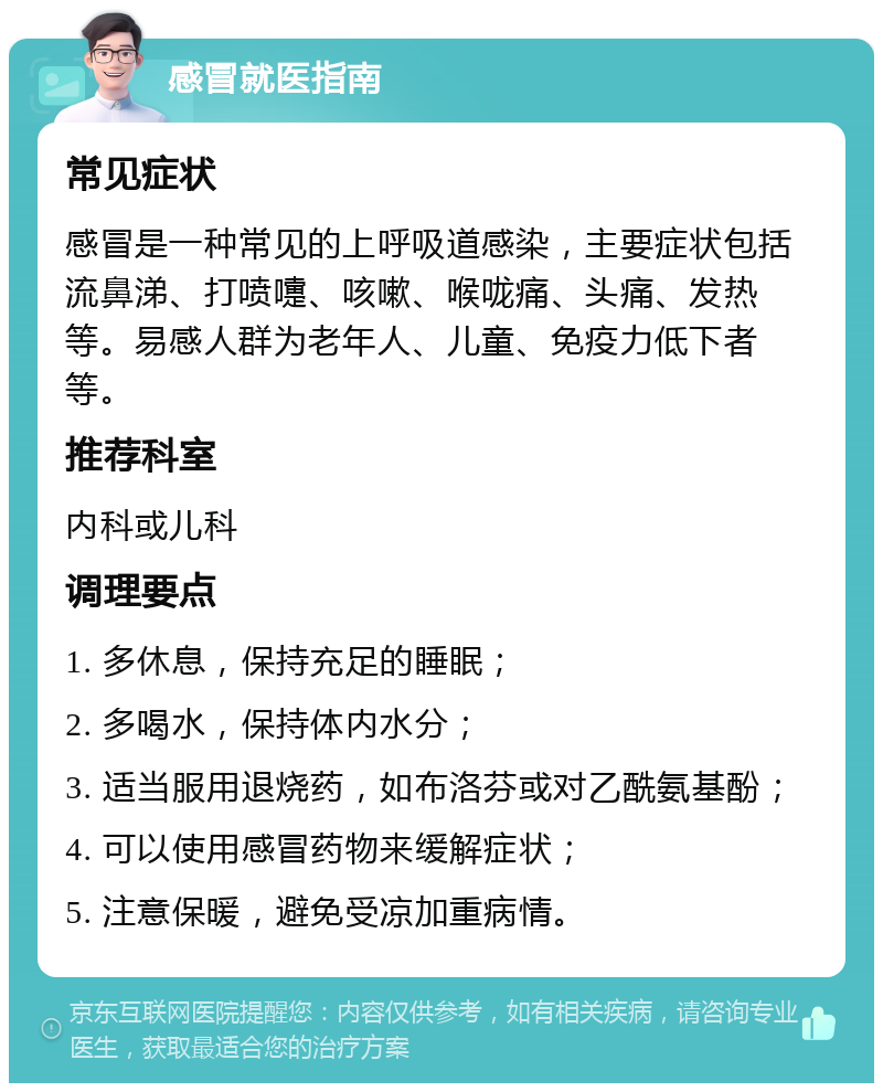 感冒就医指南 常见症状 感冒是一种常见的上呼吸道感染，主要症状包括流鼻涕、打喷嚏、咳嗽、喉咙痛、头痛、发热等。易感人群为老年人、儿童、免疫力低下者等。 推荐科室 内科或儿科 调理要点 1. 多休息，保持充足的睡眠； 2. 多喝水，保持体内水分； 3. 适当服用退烧药，如布洛芬或对乙酰氨基酚； 4. 可以使用感冒药物来缓解症状； 5. 注意保暖，避免受凉加重病情。