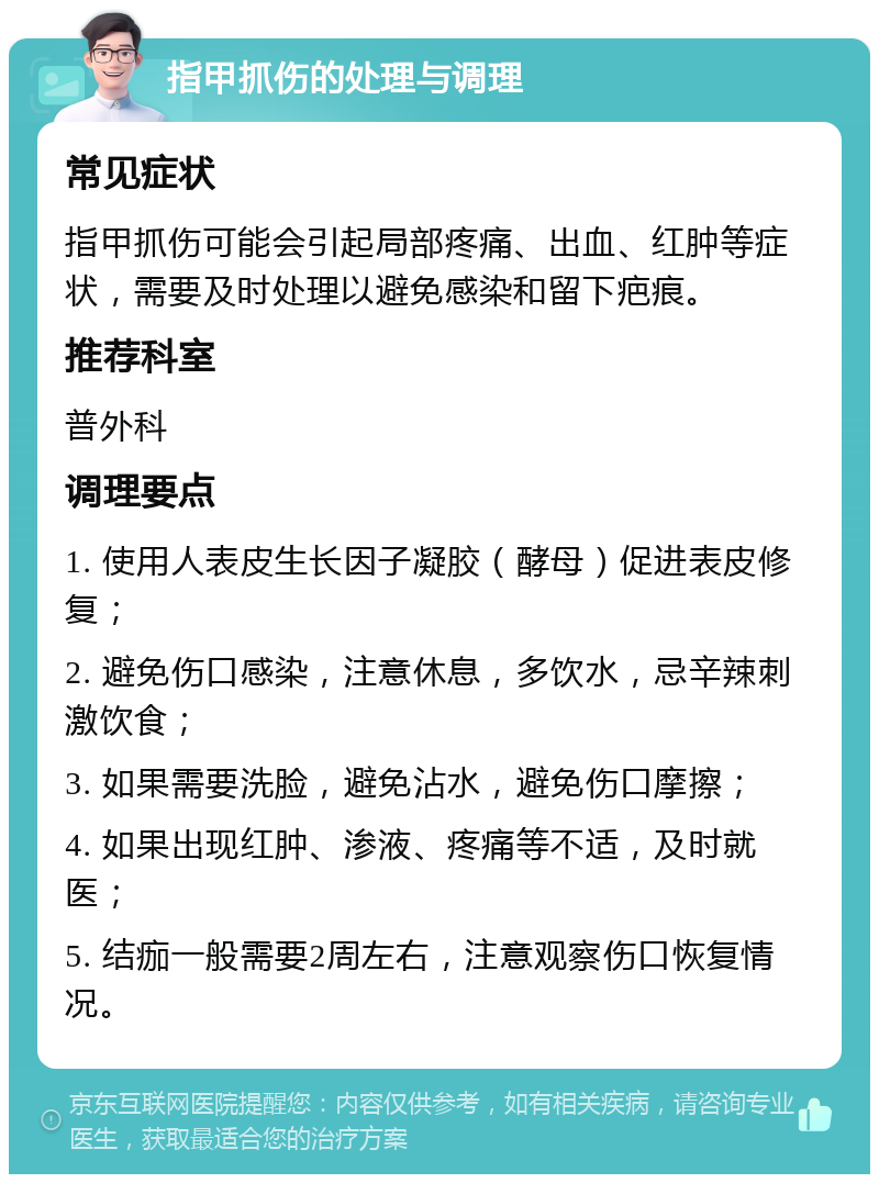 指甲抓伤的处理与调理 常见症状 指甲抓伤可能会引起局部疼痛、出血、红肿等症状，需要及时处理以避免感染和留下疤痕。 推荐科室 普外科 调理要点 1. 使用人表皮生长因子凝胶（酵母）促进表皮修复； 2. 避免伤口感染，注意休息，多饮水，忌辛辣刺激饮食； 3. 如果需要洗脸，避免沾水，避免伤口摩擦； 4. 如果出现红肿、渗液、疼痛等不适，及时就医； 5. 结痂一般需要2周左右，注意观察伤口恢复情况。