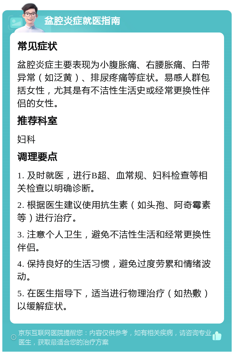 盆腔炎症就医指南 常见症状 盆腔炎症主要表现为小腹胀痛、右腰胀痛、白带异常（如泛黄）、排尿疼痛等症状。易感人群包括女性，尤其是有不洁性生活史或经常更换性伴侣的女性。 推荐科室 妇科 调理要点 1. 及时就医，进行B超、血常规、妇科检查等相关检查以明确诊断。 2. 根据医生建议使用抗生素（如头孢、阿奇霉素等）进行治疗。 3. 注意个人卫生，避免不洁性生活和经常更换性伴侣。 4. 保持良好的生活习惯，避免过度劳累和情绪波动。 5. 在医生指导下，适当进行物理治疗（如热敷）以缓解症状。