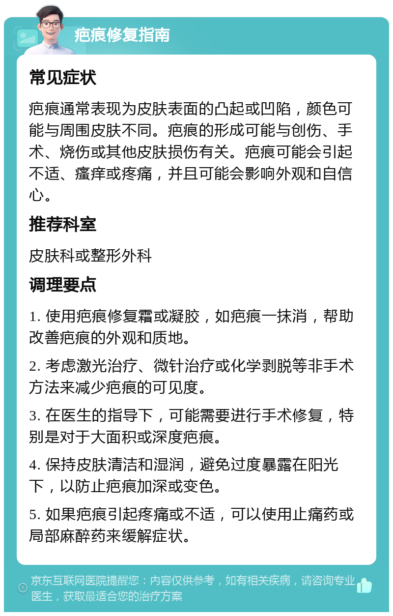 疤痕修复指南 常见症状 疤痕通常表现为皮肤表面的凸起或凹陷，颜色可能与周围皮肤不同。疤痕的形成可能与创伤、手术、烧伤或其他皮肤损伤有关。疤痕可能会引起不适、瘙痒或疼痛，并且可能会影响外观和自信心。 推荐科室 皮肤科或整形外科 调理要点 1. 使用疤痕修复霜或凝胶，如疤痕一抹消，帮助改善疤痕的外观和质地。 2. 考虑激光治疗、微针治疗或化学剥脱等非手术方法来减少疤痕的可见度。 3. 在医生的指导下，可能需要进行手术修复，特别是对于大面积或深度疤痕。 4. 保持皮肤清洁和湿润，避免过度暴露在阳光下，以防止疤痕加深或变色。 5. 如果疤痕引起疼痛或不适，可以使用止痛药或局部麻醉药来缓解症状。