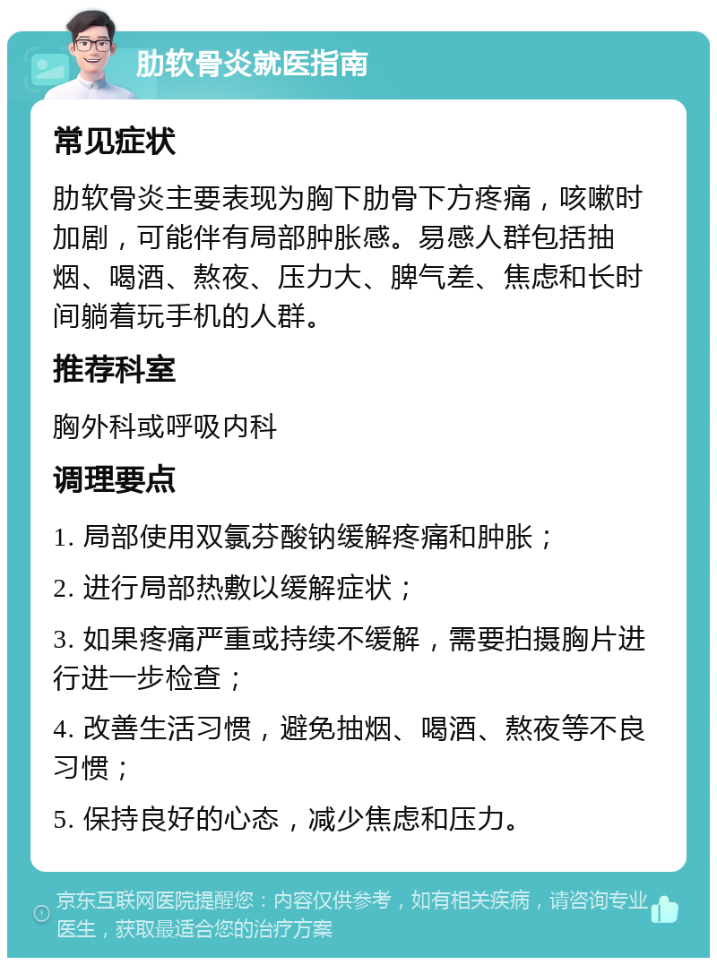 肋软骨炎就医指南 常见症状 肋软骨炎主要表现为胸下肋骨下方疼痛，咳嗽时加剧，可能伴有局部肿胀感。易感人群包括抽烟、喝酒、熬夜、压力大、脾气差、焦虑和长时间躺着玩手机的人群。 推荐科室 胸外科或呼吸内科 调理要点 1. 局部使用双氯芬酸钠缓解疼痛和肿胀； 2. 进行局部热敷以缓解症状； 3. 如果疼痛严重或持续不缓解，需要拍摄胸片进行进一步检查； 4. 改善生活习惯，避免抽烟、喝酒、熬夜等不良习惯； 5. 保持良好的心态，减少焦虑和压力。