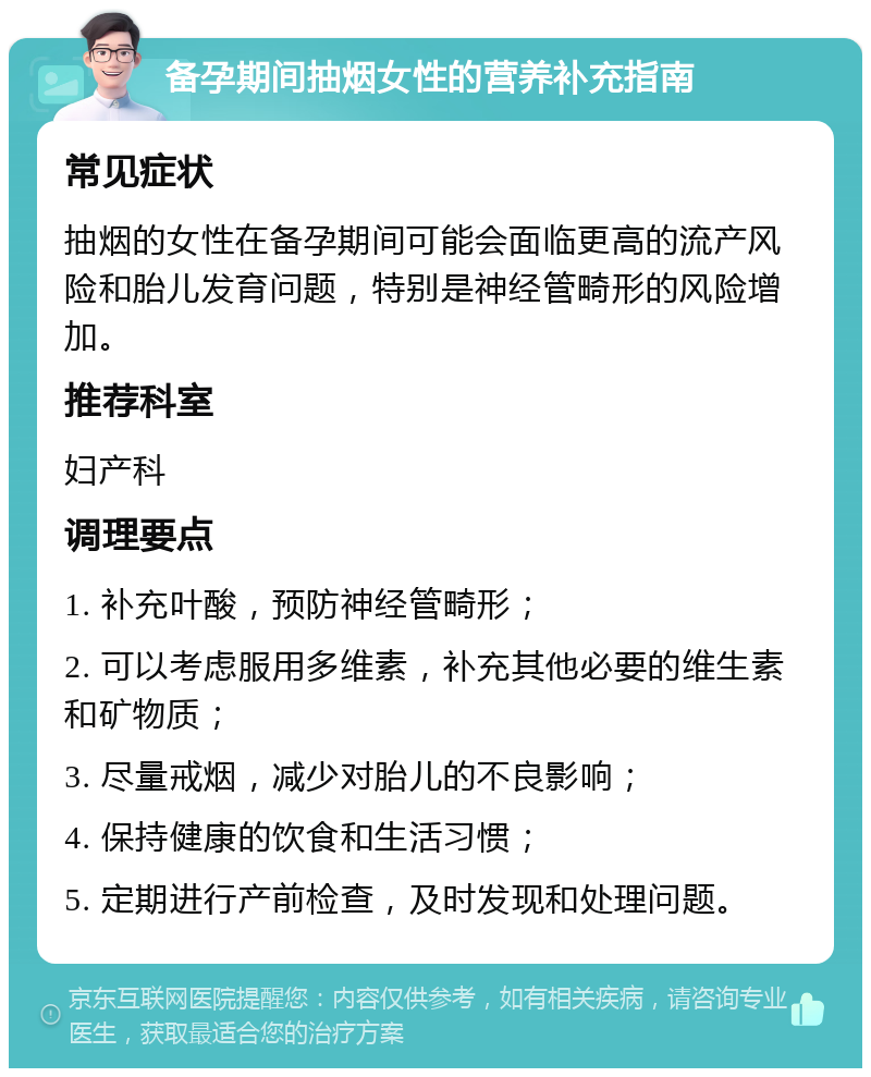 备孕期间抽烟女性的营养补充指南 常见症状 抽烟的女性在备孕期间可能会面临更高的流产风险和胎儿发育问题，特别是神经管畸形的风险增加。 推荐科室 妇产科 调理要点 1. 补充叶酸，预防神经管畸形； 2. 可以考虑服用多维素，补充其他必要的维生素和矿物质； 3. 尽量戒烟，减少对胎儿的不良影响； 4. 保持健康的饮食和生活习惯； 5. 定期进行产前检查，及时发现和处理问题。