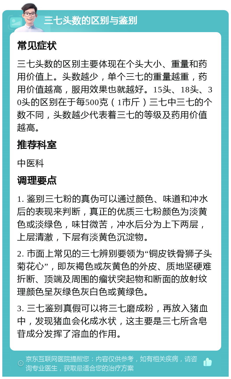 三七头数的区别与鉴别 常见症状 三七头数的区别主要体现在个头大小、重量和药用价值上。头数越少，单个三七的重量越重，药用价值越高，服用效果也就越好。15头、18头、30头的区别在于每500克（1市斤）三七中三七的个数不同，头数越少代表着三七的等级及药用价值越高。 推荐科室 中医科 调理要点 1. 鉴别三七粉的真伪可以通过颜色、味道和冲水后的表现来判断，真正的优质三七粉颜色为淡黄色或淡绿色，味甘微苦，冲水后分为上下两层，上层清澈，下层有淡黄色沉淀物。 2. 市面上常见的三七辨别要领为“铜皮铁骨狮子头菊花心”，即灰褐色或灰黄色的外皮、质地坚硬难折断、顶端及周围的瘤状突起物和断面的放射纹理颜色呈灰绿色灰白色或黄绿色。 3. 三七鉴别真假可以将三七磨成粉，再放入猪血中，发现猪血会化成水状，这主要是三七所含皂苷成分发挥了溶血的作用。