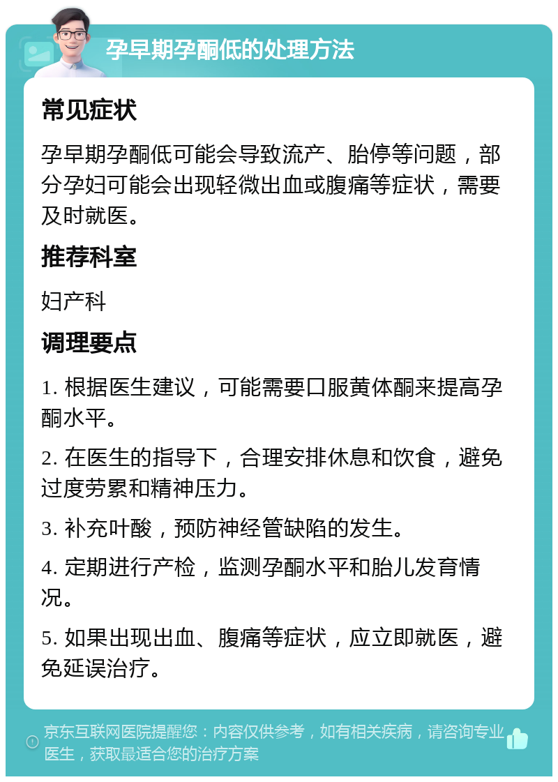 孕早期孕酮低的处理方法 常见症状 孕早期孕酮低可能会导致流产、胎停等问题，部分孕妇可能会出现轻微出血或腹痛等症状，需要及时就医。 推荐科室 妇产科 调理要点 1. 根据医生建议，可能需要口服黄体酮来提高孕酮水平。 2. 在医生的指导下，合理安排休息和饮食，避免过度劳累和精神压力。 3. 补充叶酸，预防神经管缺陷的发生。 4. 定期进行产检，监测孕酮水平和胎儿发育情况。 5. 如果出现出血、腹痛等症状，应立即就医，避免延误治疗。