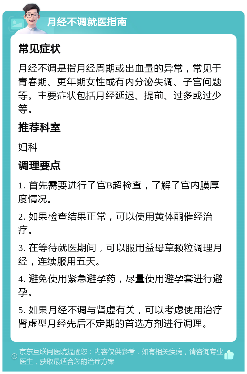 月经不调就医指南 常见症状 月经不调是指月经周期或出血量的异常，常见于青春期、更年期女性或有内分泌失调、子宫问题等。主要症状包括月经延迟、提前、过多或过少等。 推荐科室 妇科 调理要点 1. 首先需要进行子宫B超检查，了解子宫内膜厚度情况。 2. 如果检查结果正常，可以使用黄体酮催经治疗。 3. 在等待就医期间，可以服用益母草颗粒调理月经，连续服用五天。 4. 避免使用紧急避孕药，尽量使用避孕套进行避孕。 5. 如果月经不调与肾虚有关，可以考虑使用治疗肾虚型月经先后不定期的首选方剂进行调理。