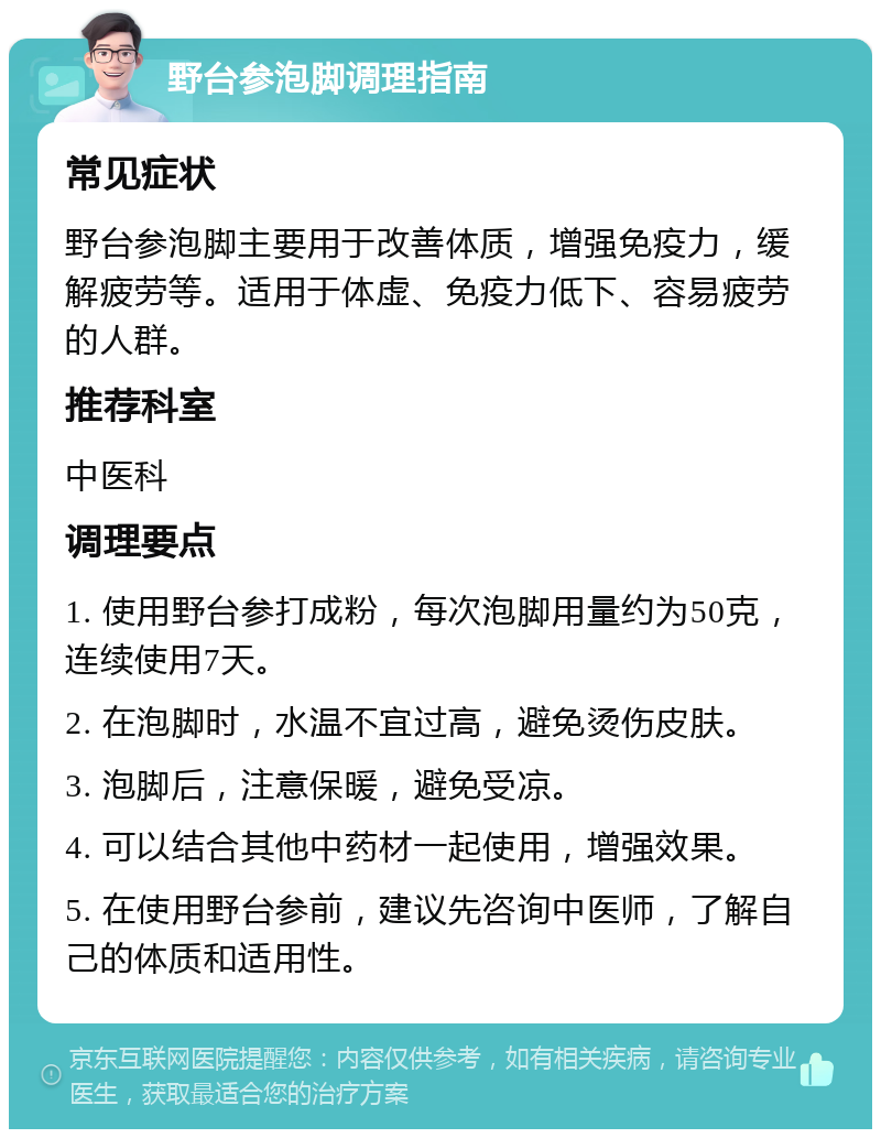 野台参泡脚调理指南 常见症状 野台参泡脚主要用于改善体质，增强免疫力，缓解疲劳等。适用于体虚、免疫力低下、容易疲劳的人群。 推荐科室 中医科 调理要点 1. 使用野台参打成粉，每次泡脚用量约为50克，连续使用7天。 2. 在泡脚时，水温不宜过高，避免烫伤皮肤。 3. 泡脚后，注意保暖，避免受凉。 4. 可以结合其他中药材一起使用，增强效果。 5. 在使用野台参前，建议先咨询中医师，了解自己的体质和适用性。