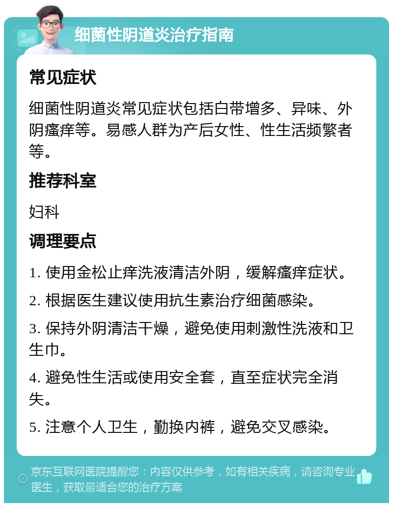 细菌性阴道炎治疗指南 常见症状 细菌性阴道炎常见症状包括白带增多、异味、外阴瘙痒等。易感人群为产后女性、性生活频繁者等。 推荐科室 妇科 调理要点 1. 使用金松止痒洗液清洁外阴，缓解瘙痒症状。 2. 根据医生建议使用抗生素治疗细菌感染。 3. 保持外阴清洁干燥，避免使用刺激性洗液和卫生巾。 4. 避免性生活或使用安全套，直至症状完全消失。 5. 注意个人卫生，勤换内裤，避免交叉感染。