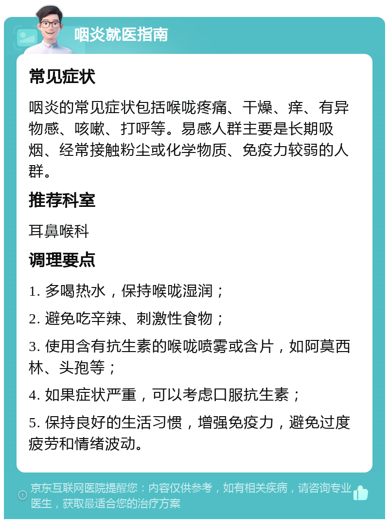 咽炎就医指南 常见症状 咽炎的常见症状包括喉咙疼痛、干燥、痒、有异物感、咳嗽、打呼等。易感人群主要是长期吸烟、经常接触粉尘或化学物质、免疫力较弱的人群。 推荐科室 耳鼻喉科 调理要点 1. 多喝热水，保持喉咙湿润； 2. 避免吃辛辣、刺激性食物； 3. 使用含有抗生素的喉咙喷雾或含片，如阿莫西林、头孢等； 4. 如果症状严重，可以考虑口服抗生素； 5. 保持良好的生活习惯，增强免疫力，避免过度疲劳和情绪波动。