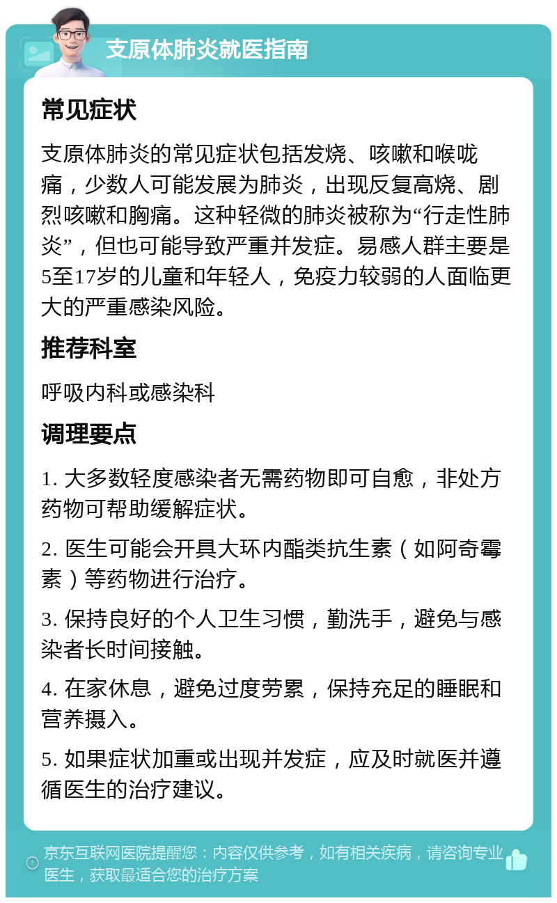 支原体肺炎就医指南 常见症状 支原体肺炎的常见症状包括发烧、咳嗽和喉咙痛，少数人可能发展为肺炎，出现反复高烧、剧烈咳嗽和胸痛。这种轻微的肺炎被称为“行走性肺炎”，但也可能导致严重并发症。易感人群主要是5至17岁的儿童和年轻人，免疫力较弱的人面临更大的严重感染风险。 推荐科室 呼吸内科或感染科 调理要点 1. 大多数轻度感染者无需药物即可自愈，非处方药物可帮助缓解症状。 2. 医生可能会开具大环内酯类抗生素（如阿奇霉素）等药物进行治疗。 3. 保持良好的个人卫生习惯，勤洗手，避免与感染者长时间接触。 4. 在家休息，避免过度劳累，保持充足的睡眠和营养摄入。 5. 如果症状加重或出现并发症，应及时就医并遵循医生的治疗建议。