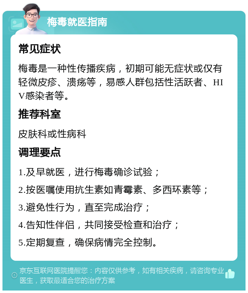 梅毒就医指南 常见症状 梅毒是一种性传播疾病，初期可能无症状或仅有轻微皮疹、溃疡等，易感人群包括性活跃者、HIV感染者等。 推荐科室 皮肤科或性病科 调理要点 1.及早就医，进行梅毒确诊试验； 2.按医嘱使用抗生素如青霉素、多西环素等； 3.避免性行为，直至完成治疗； 4.告知性伴侣，共同接受检查和治疗； 5.定期复查，确保病情完全控制。