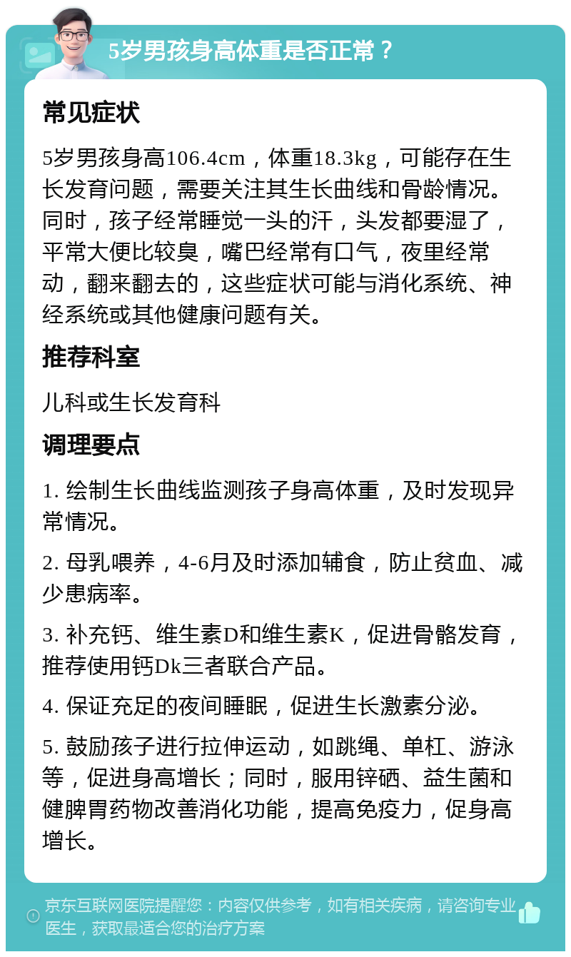 5岁男孩身高体重是否正常？ 常见症状 5岁男孩身高106.4cm，体重18.3kg，可能存在生长发育问题，需要关注其生长曲线和骨龄情况。同时，孩子经常睡觉一头的汗，头发都要湿了，平常大便比较臭，嘴巴经常有口气，夜里经常动，翻来翻去的，这些症状可能与消化系统、神经系统或其他健康问题有关。 推荐科室 儿科或生长发育科 调理要点 1. 绘制生长曲线监测孩子身高体重，及时发现异常情况。 2. 母乳喂养，4-6月及时添加辅食，防止贫血、减少患病率。 3. 补充钙、维生素D和维生素K，促进骨骼发育，推荐使用钙Dk三者联合产品。 4. 保证充足的夜间睡眠，促进生长激素分泌。 5. 鼓励孩子进行拉伸运动，如跳绳、单杠、游泳等，促进身高增长；同时，服用锌硒、益生菌和健脾胃药物改善消化功能，提高免疫力，促身高增长。