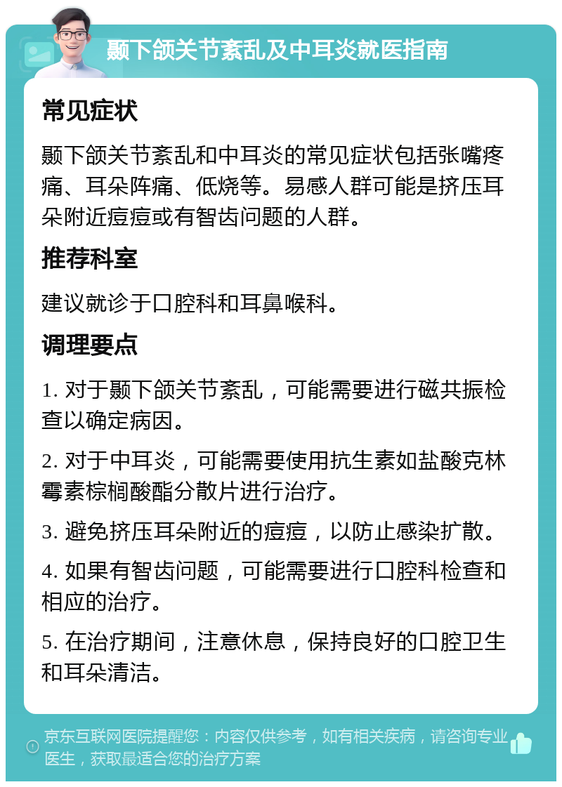 颞下颌关节紊乱及中耳炎就医指南 常见症状 颞下颌关节紊乱和中耳炎的常见症状包括张嘴疼痛、耳朵阵痛、低烧等。易感人群可能是挤压耳朵附近痘痘或有智齿问题的人群。 推荐科室 建议就诊于口腔科和耳鼻喉科。 调理要点 1. 对于颞下颌关节紊乱，可能需要进行磁共振检查以确定病因。 2. 对于中耳炎，可能需要使用抗生素如盐酸克林霉素棕榈酸酯分散片进行治疗。 3. 避免挤压耳朵附近的痘痘，以防止感染扩散。 4. 如果有智齿问题，可能需要进行口腔科检查和相应的治疗。 5. 在治疗期间，注意休息，保持良好的口腔卫生和耳朵清洁。