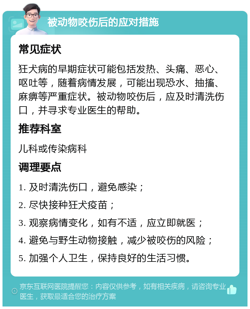 被动物咬伤后的应对措施 常见症状 狂犬病的早期症状可能包括发热、头痛、恶心、呕吐等，随着病情发展，可能出现恐水、抽搐、麻痹等严重症状。被动物咬伤后，应及时清洗伤口，并寻求专业医生的帮助。 推荐科室 儿科或传染病科 调理要点 1. 及时清洗伤口，避免感染； 2. 尽快接种狂犬疫苗； 3. 观察病情变化，如有不适，应立即就医； 4. 避免与野生动物接触，减少被咬伤的风险； 5. 加强个人卫生，保持良好的生活习惯。