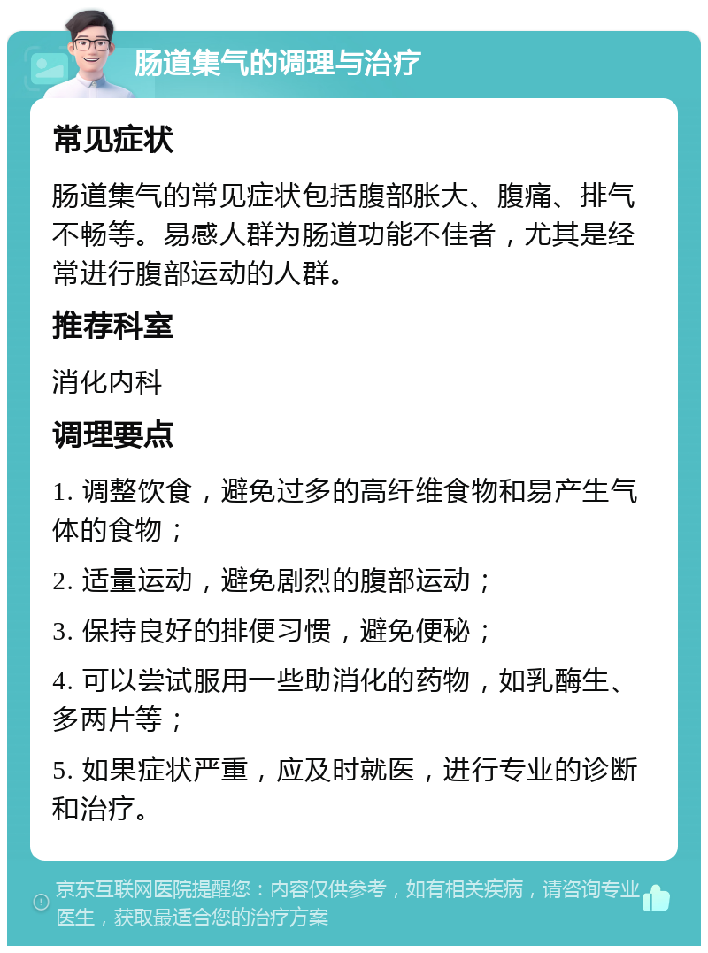 肠道集气的调理与治疗 常见症状 肠道集气的常见症状包括腹部胀大、腹痛、排气不畅等。易感人群为肠道功能不佳者，尤其是经常进行腹部运动的人群。 推荐科室 消化内科 调理要点 1. 调整饮食，避免过多的高纤维食物和易产生气体的食物； 2. 适量运动，避免剧烈的腹部运动； 3. 保持良好的排便习惯，避免便秘； 4. 可以尝试服用一些助消化的药物，如乳酶生、多两片等； 5. 如果症状严重，应及时就医，进行专业的诊断和治疗。