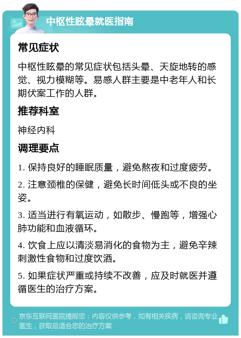 中枢性眩晕就医指南 常见症状 中枢性眩晕的常见症状包括头晕、天旋地转的感觉、视力模糊等。易感人群主要是中老年人和长期伏案工作的人群。 推荐科室 神经内科 调理要点 1. 保持良好的睡眠质量，避免熬夜和过度疲劳。 2. 注意颈椎的保健，避免长时间低头或不良的坐姿。 3. 适当进行有氧运动，如散步、慢跑等，增强心肺功能和血液循环。 4. 饮食上应以清淡易消化的食物为主，避免辛辣刺激性食物和过度饮酒。 5. 如果症状严重或持续不改善，应及时就医并遵循医生的治疗方案。