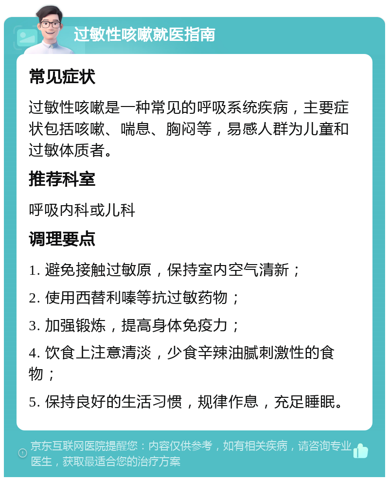 过敏性咳嗽就医指南 常见症状 过敏性咳嗽是一种常见的呼吸系统疾病，主要症状包括咳嗽、喘息、胸闷等，易感人群为儿童和过敏体质者。 推荐科室 呼吸内科或儿科 调理要点 1. 避免接触过敏原，保持室内空气清新； 2. 使用西替利嗪等抗过敏药物； 3. 加强锻炼，提高身体免疫力； 4. 饮食上注意清淡，少食辛辣油腻刺激性的食物； 5. 保持良好的生活习惯，规律作息，充足睡眠。