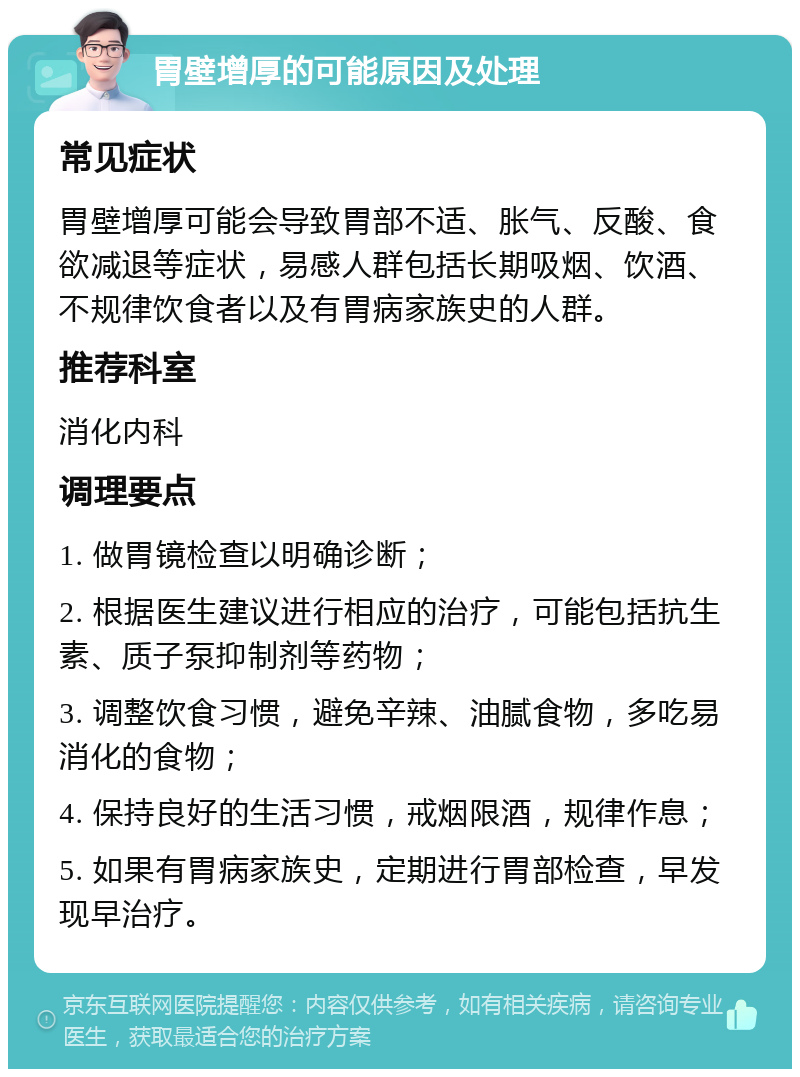 胃壁增厚的可能原因及处理 常见症状 胃壁增厚可能会导致胃部不适、胀气、反酸、食欲减退等症状，易感人群包括长期吸烟、饮酒、不规律饮食者以及有胃病家族史的人群。 推荐科室 消化内科 调理要点 1. 做胃镜检查以明确诊断； 2. 根据医生建议进行相应的治疗，可能包括抗生素、质子泵抑制剂等药物； 3. 调整饮食习惯，避免辛辣、油腻食物，多吃易消化的食物； 4. 保持良好的生活习惯，戒烟限酒，规律作息； 5. 如果有胃病家族史，定期进行胃部检查，早发现早治疗。