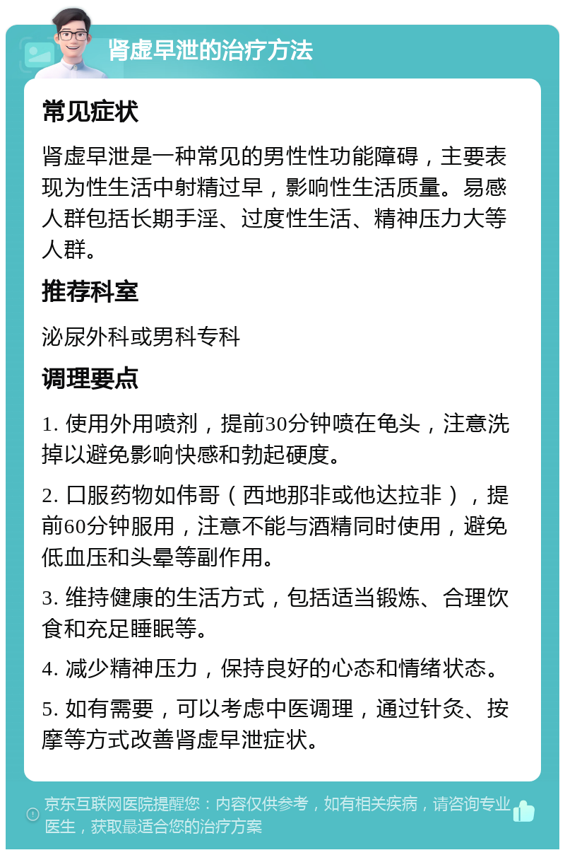 肾虚早泄的治疗方法 常见症状 肾虚早泄是一种常见的男性性功能障碍，主要表现为性生活中射精过早，影响性生活质量。易感人群包括长期手淫、过度性生活、精神压力大等人群。 推荐科室 泌尿外科或男科专科 调理要点 1. 使用外用喷剂，提前30分钟喷在龟头，注意洗掉以避免影响快感和勃起硬度。 2. 口服药物如伟哥（西地那非或他达拉非），提前60分钟服用，注意不能与酒精同时使用，避免低血压和头晕等副作用。 3. 维持健康的生活方式，包括适当锻炼、合理饮食和充足睡眠等。 4. 减少精神压力，保持良好的心态和情绪状态。 5. 如有需要，可以考虑中医调理，通过针灸、按摩等方式改善肾虚早泄症状。