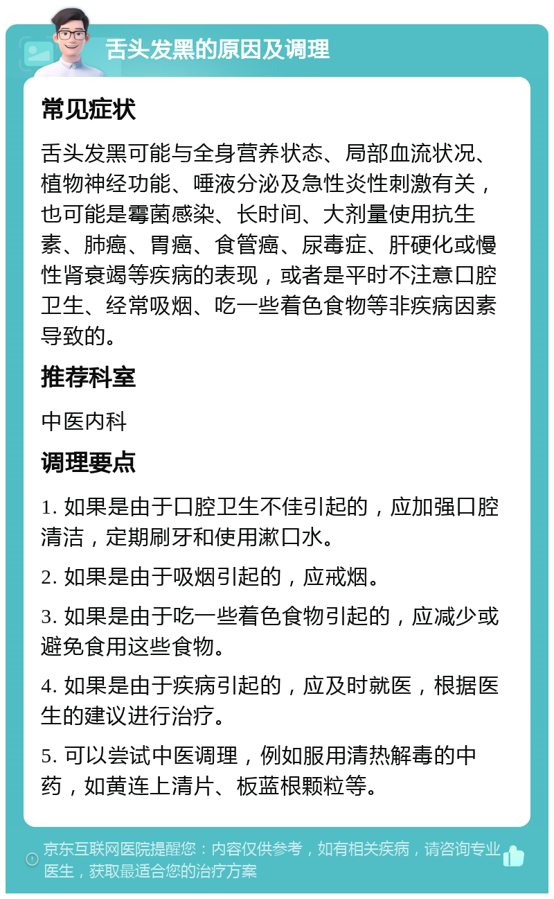 舌头发黑的原因及调理 常见症状 舌头发黑可能与全身营养状态、局部血流状况、植物神经功能、唾液分泌及急性炎性刺激有关，也可能是霉菌感染、长时间、大剂量使用抗生素、肺癌、胃癌、食管癌、尿毒症、肝硬化或慢性肾衰竭等疾病的表现，或者是平时不注意口腔卫生、经常吸烟、吃一些着色食物等非疾病因素导致的。 推荐科室 中医内科 调理要点 1. 如果是由于口腔卫生不佳引起的，应加强口腔清洁，定期刷牙和使用漱口水。 2. 如果是由于吸烟引起的，应戒烟。 3. 如果是由于吃一些着色食物引起的，应减少或避免食用这些食物。 4. 如果是由于疾病引起的，应及时就医，根据医生的建议进行治疗。 5. 可以尝试中医调理，例如服用清热解毒的中药，如黄连上清片、板蓝根颗粒等。