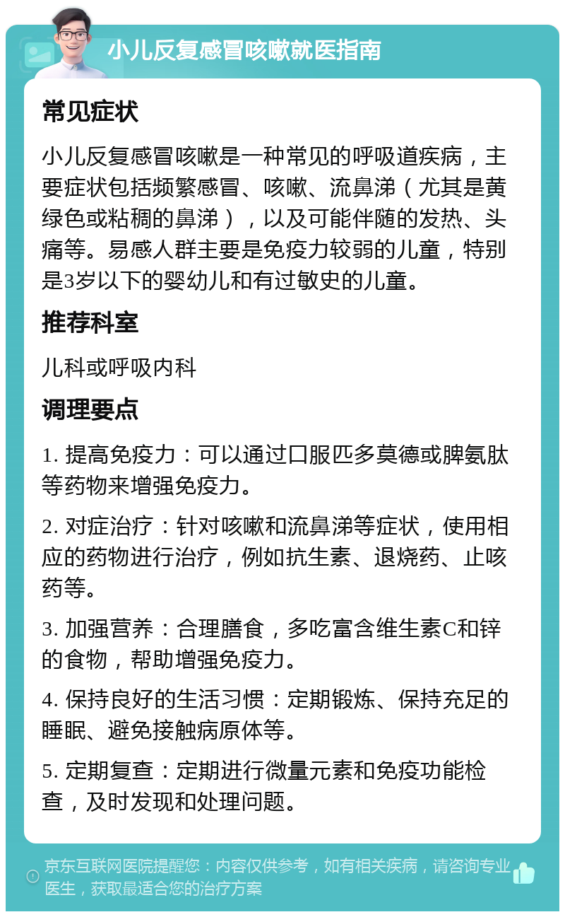 小儿反复感冒咳嗽就医指南 常见症状 小儿反复感冒咳嗽是一种常见的呼吸道疾病，主要症状包括频繁感冒、咳嗽、流鼻涕（尤其是黄绿色或粘稠的鼻涕），以及可能伴随的发热、头痛等。易感人群主要是免疫力较弱的儿童，特别是3岁以下的婴幼儿和有过敏史的儿童。 推荐科室 儿科或呼吸内科 调理要点 1. 提高免疫力：可以通过口服匹多莫德或脾氨肽等药物来增强免疫力。 2. 对症治疗：针对咳嗽和流鼻涕等症状，使用相应的药物进行治疗，例如抗生素、退烧药、止咳药等。 3. 加强营养：合理膳食，多吃富含维生素C和锌的食物，帮助增强免疫力。 4. 保持良好的生活习惯：定期锻炼、保持充足的睡眠、避免接触病原体等。 5. 定期复查：定期进行微量元素和免疫功能检查，及时发现和处理问题。