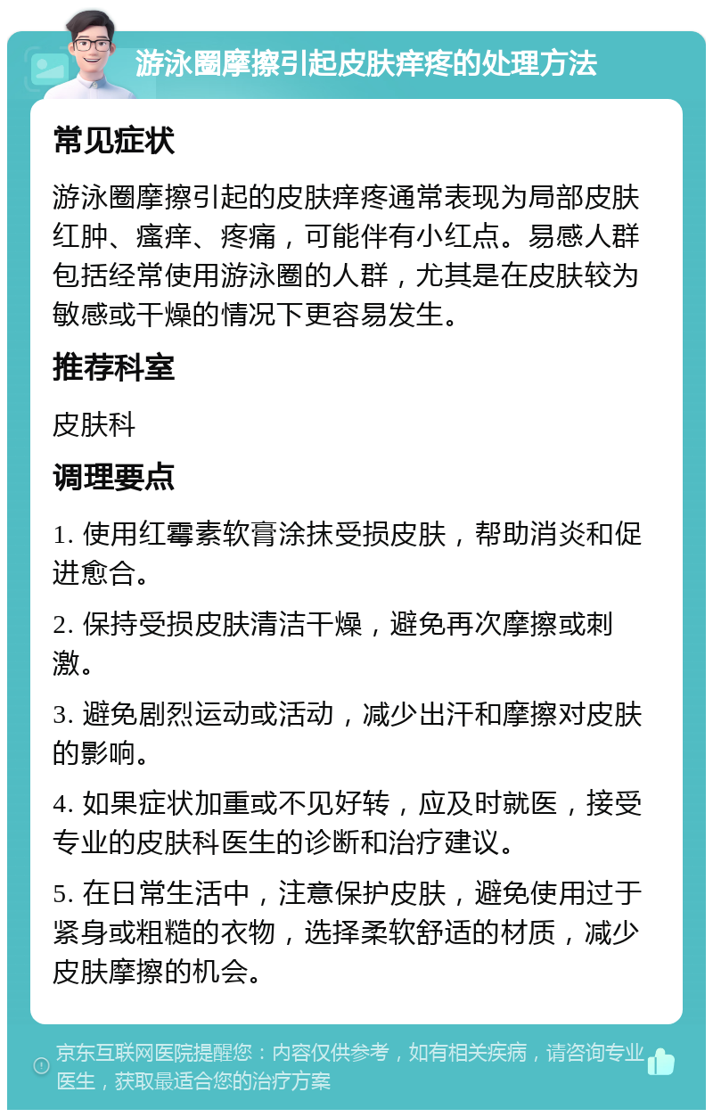 游泳圈摩擦引起皮肤痒疼的处理方法 常见症状 游泳圈摩擦引起的皮肤痒疼通常表现为局部皮肤红肿、瘙痒、疼痛，可能伴有小红点。易感人群包括经常使用游泳圈的人群，尤其是在皮肤较为敏感或干燥的情况下更容易发生。 推荐科室 皮肤科 调理要点 1. 使用红霉素软膏涂抹受损皮肤，帮助消炎和促进愈合。 2. 保持受损皮肤清洁干燥，避免再次摩擦或刺激。 3. 避免剧烈运动或活动，减少出汗和摩擦对皮肤的影响。 4. 如果症状加重或不见好转，应及时就医，接受专业的皮肤科医生的诊断和治疗建议。 5. 在日常生活中，注意保护皮肤，避免使用过于紧身或粗糙的衣物，选择柔软舒适的材质，减少皮肤摩擦的机会。