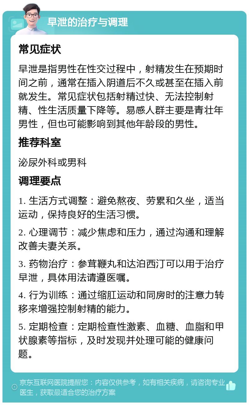 早泄的治疗与调理 常见症状 早泄是指男性在性交过程中，射精发生在预期时间之前，通常在插入阴道后不久或甚至在插入前就发生。常见症状包括射精过快、无法控制射精、性生活质量下降等。易感人群主要是青壮年男性，但也可能影响到其他年龄段的男性。 推荐科室 泌尿外科或男科 调理要点 1. 生活方式调整：避免熬夜、劳累和久坐，适当运动，保持良好的生活习惯。 2. 心理调节：减少焦虑和压力，通过沟通和理解改善夫妻关系。 3. 药物治疗：参茸鞭丸和达泊西汀可以用于治疗早泄，具体用法请遵医嘱。 4. 行为训练：通过缩肛运动和同房时的注意力转移来增强控制射精的能力。 5. 定期检查：定期检查性激素、血糖、血脂和甲状腺素等指标，及时发现并处理可能的健康问题。