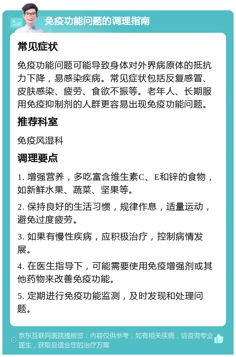 免疫功能问题的调理指南 常见症状 免疫功能问题可能导致身体对外界病原体的抵抗力下降，易感染疾病。常见症状包括反复感冒、皮肤感染、疲劳、食欲不振等。老年人、长期服用免疫抑制剂的人群更容易出现免疫功能问题。 推荐科室 免疫风湿科 调理要点 1. 增强营养，多吃富含维生素C、E和锌的食物，如新鲜水果、蔬菜、坚果等。 2. 保持良好的生活习惯，规律作息，适量运动，避免过度疲劳。 3. 如果有慢性疾病，应积极治疗，控制病情发展。 4. 在医生指导下，可能需要使用免疫增强剂或其他药物来改善免疫功能。 5. 定期进行免疫功能监测，及时发现和处理问题。