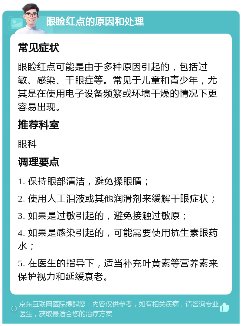 眼睑红点的原因和处理 常见症状 眼睑红点可能是由于多种原因引起的，包括过敏、感染、干眼症等。常见于儿童和青少年，尤其是在使用电子设备频繁或环境干燥的情况下更容易出现。 推荐科室 眼科 调理要点 1. 保持眼部清洁，避免揉眼睛； 2. 使用人工泪液或其他润滑剂来缓解干眼症状； 3. 如果是过敏引起的，避免接触过敏原； 4. 如果是感染引起的，可能需要使用抗生素眼药水； 5. 在医生的指导下，适当补充叶黄素等营养素来保护视力和延缓衰老。