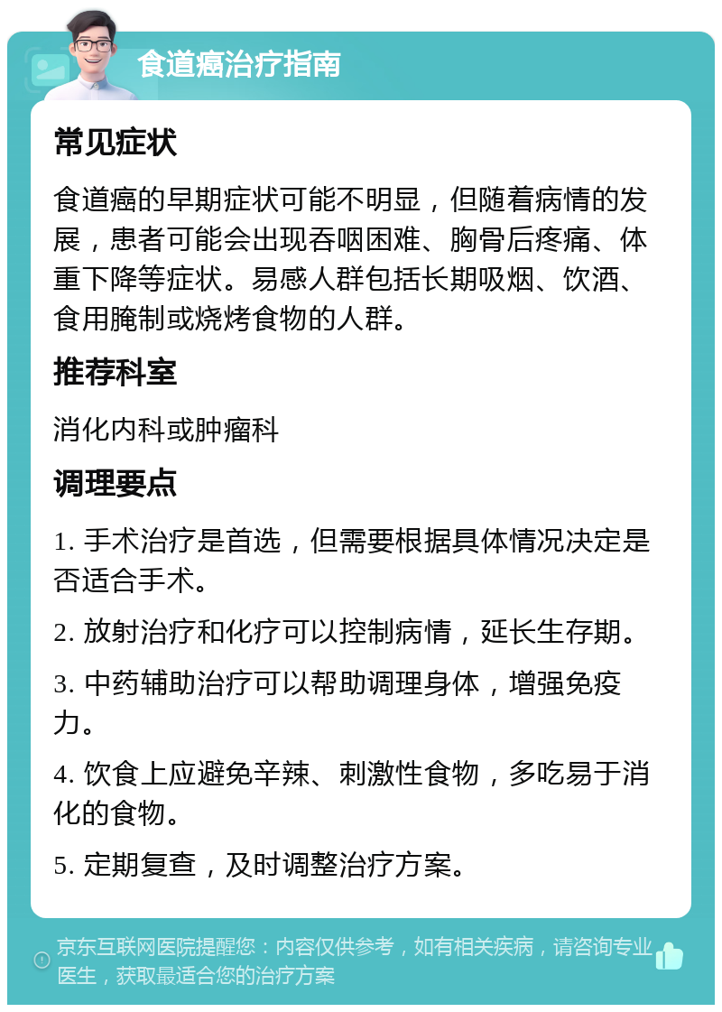 食道癌治疗指南 常见症状 食道癌的早期症状可能不明显，但随着病情的发展，患者可能会出现吞咽困难、胸骨后疼痛、体重下降等症状。易感人群包括长期吸烟、饮酒、食用腌制或烧烤食物的人群。 推荐科室 消化内科或肿瘤科 调理要点 1. 手术治疗是首选，但需要根据具体情况决定是否适合手术。 2. 放射治疗和化疗可以控制病情，延长生存期。 3. 中药辅助治疗可以帮助调理身体，增强免疫力。 4. 饮食上应避免辛辣、刺激性食物，多吃易于消化的食物。 5. 定期复查，及时调整治疗方案。