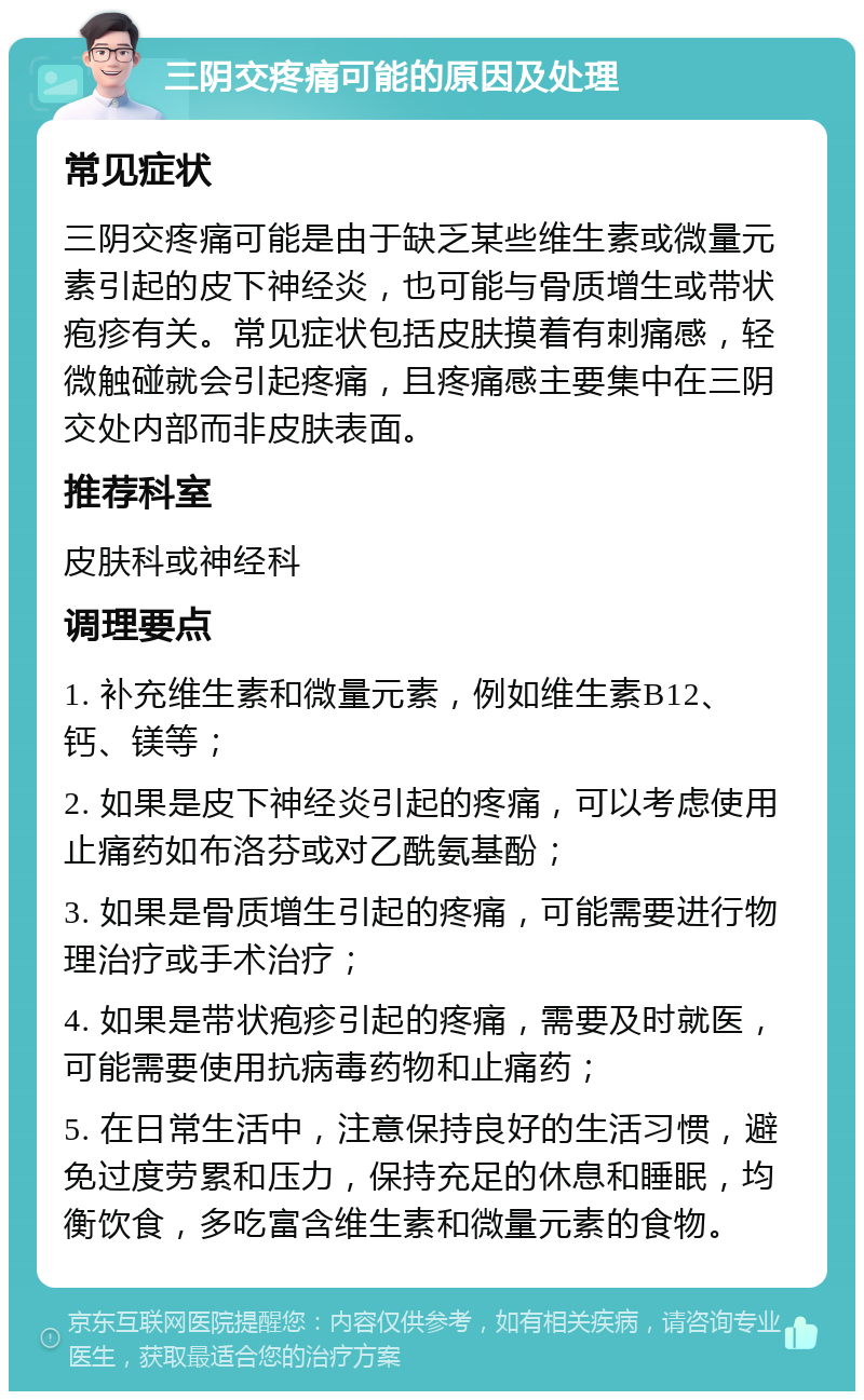 三阴交疼痛可能的原因及处理 常见症状 三阴交疼痛可能是由于缺乏某些维生素或微量元素引起的皮下神经炎，也可能与骨质增生或带状疱疹有关。常见症状包括皮肤摸着有刺痛感，轻微触碰就会引起疼痛，且疼痛感主要集中在三阴交处内部而非皮肤表面。 推荐科室 皮肤科或神经科 调理要点 1. 补充维生素和微量元素，例如维生素B12、钙、镁等； 2. 如果是皮下神经炎引起的疼痛，可以考虑使用止痛药如布洛芬或对乙酰氨基酚； 3. 如果是骨质增生引起的疼痛，可能需要进行物理治疗或手术治疗； 4. 如果是带状疱疹引起的疼痛，需要及时就医，可能需要使用抗病毒药物和止痛药； 5. 在日常生活中，注意保持良好的生活习惯，避免过度劳累和压力，保持充足的休息和睡眠，均衡饮食，多吃富含维生素和微量元素的食物。