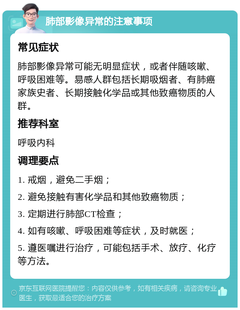 肺部影像异常的注意事项 常见症状 肺部影像异常可能无明显症状，或者伴随咳嗽、呼吸困难等。易感人群包括长期吸烟者、有肺癌家族史者、长期接触化学品或其他致癌物质的人群。 推荐科室 呼吸内科 调理要点 1. 戒烟，避免二手烟； 2. 避免接触有害化学品和其他致癌物质； 3. 定期进行肺部CT检查； 4. 如有咳嗽、呼吸困难等症状，及时就医； 5. 遵医嘱进行治疗，可能包括手术、放疗、化疗等方法。