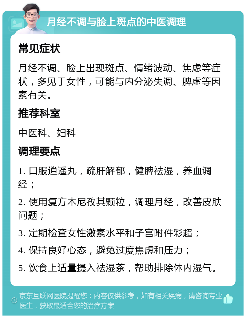 月经不调与脸上斑点的中医调理 常见症状 月经不调、脸上出现斑点、情绪波动、焦虑等症状，多见于女性，可能与内分泌失调、脾虚等因素有关。 推荐科室 中医科、妇科 调理要点 1. 口服逍遥丸，疏肝解郁，健脾祛湿，养血调经； 2. 使用复方木尼孜其颗粒，调理月经，改善皮肤问题； 3. 定期检查女性激素水平和子宫附件彩超； 4. 保持良好心态，避免过度焦虑和压力； 5. 饮食上适量摄入祛湿茶，帮助排除体内湿气。