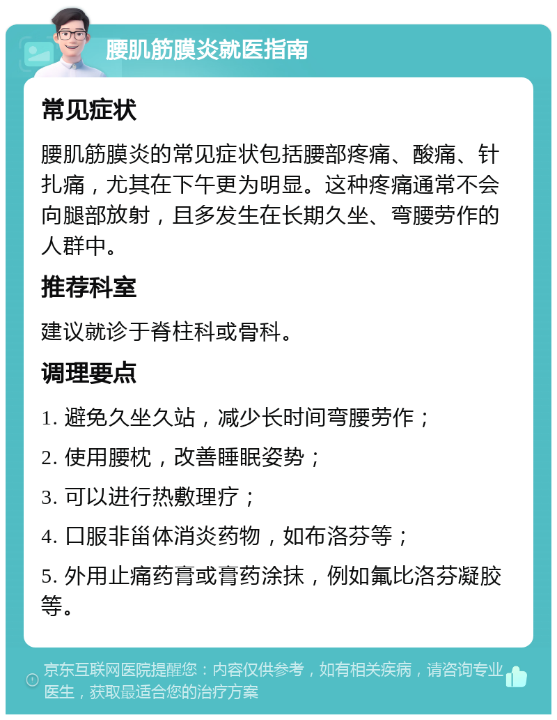 腰肌筋膜炎就医指南 常见症状 腰肌筋膜炎的常见症状包括腰部疼痛、酸痛、针扎痛，尤其在下午更为明显。这种疼痛通常不会向腿部放射，且多发生在长期久坐、弯腰劳作的人群中。 推荐科室 建议就诊于脊柱科或骨科。 调理要点 1. 避免久坐久站，减少长时间弯腰劳作； 2. 使用腰枕，改善睡眠姿势； 3. 可以进行热敷理疗； 4. 口服非甾体消炎药物，如布洛芬等； 5. 外用止痛药膏或膏药涂抹，例如氟比洛芬凝胶等。