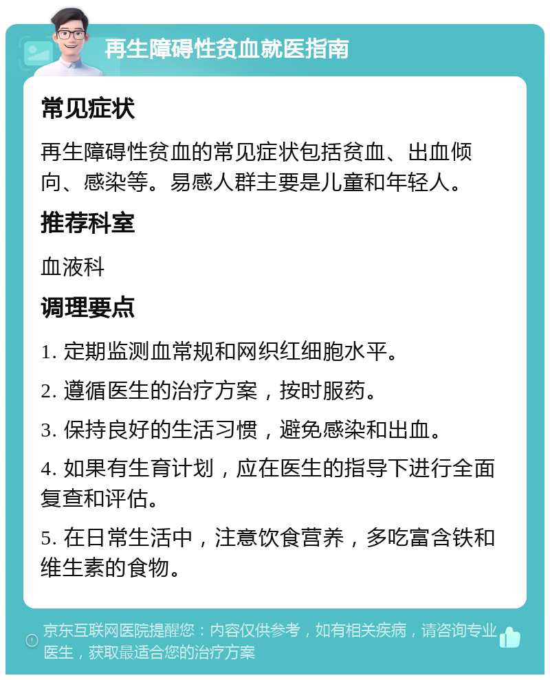 再生障碍性贫血就医指南 常见症状 再生障碍性贫血的常见症状包括贫血、出血倾向、感染等。易感人群主要是儿童和年轻人。 推荐科室 血液科 调理要点 1. 定期监测血常规和网织红细胞水平。 2. 遵循医生的治疗方案，按时服药。 3. 保持良好的生活习惯，避免感染和出血。 4. 如果有生育计划，应在医生的指导下进行全面复查和评估。 5. 在日常生活中，注意饮食营养，多吃富含铁和维生素的食物。