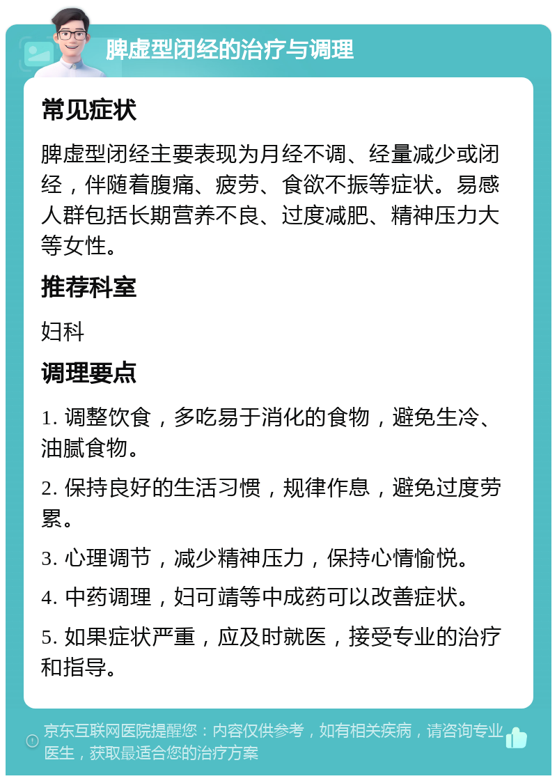 脾虚型闭经的治疗与调理 常见症状 脾虚型闭经主要表现为月经不调、经量减少或闭经，伴随着腹痛、疲劳、食欲不振等症状。易感人群包括长期营养不良、过度减肥、精神压力大等女性。 推荐科室 妇科 调理要点 1. 调整饮食，多吃易于消化的食物，避免生冷、油腻食物。 2. 保持良好的生活习惯，规律作息，避免过度劳累。 3. 心理调节，减少精神压力，保持心情愉悦。 4. 中药调理，妇可靖等中成药可以改善症状。 5. 如果症状严重，应及时就医，接受专业的治疗和指导。