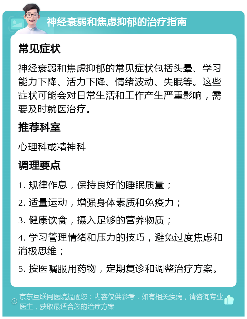 神经衰弱和焦虑抑郁的治疗指南 常见症状 神经衰弱和焦虑抑郁的常见症状包括头晕、学习能力下降、活力下降、情绪波动、失眠等。这些症状可能会对日常生活和工作产生严重影响，需要及时就医治疗。 推荐科室 心理科或精神科 调理要点 1. 规律作息，保持良好的睡眠质量； 2. 适量运动，增强身体素质和免疫力； 3. 健康饮食，摄入足够的营养物质； 4. 学习管理情绪和压力的技巧，避免过度焦虑和消极思维； 5. 按医嘱服用药物，定期复诊和调整治疗方案。